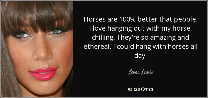 Horses are 100% better that people. I love hanging out with my horse, chilling. They're so amazing and ethereal. I could hang with horses all day. - Leona Lewis