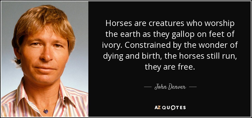 Horses are creatures who worship the earth as they gallop on feet of ivory. Constrained by the wonder of dying and birth, the horses still run, they are free. - John Denver