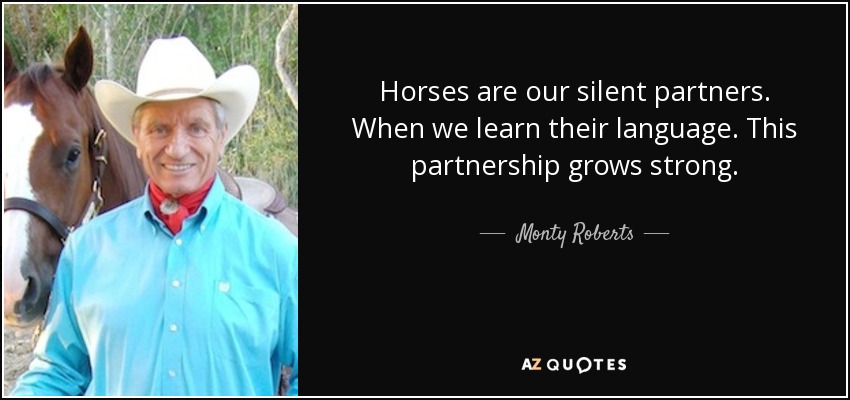 Horses are our silent partners. When we learn their language. This partnership grows strong. - Monty Roberts