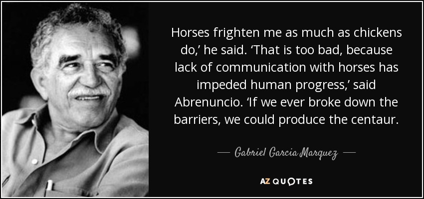 Horses frighten me as much as chickens do,’ he said. ‘That is too bad, because lack of communication with horses has impeded human progress,’ said Abrenuncio. ‘If we ever broke down the barriers, we could produce the centaur. - Gabriel Garcia Marquez