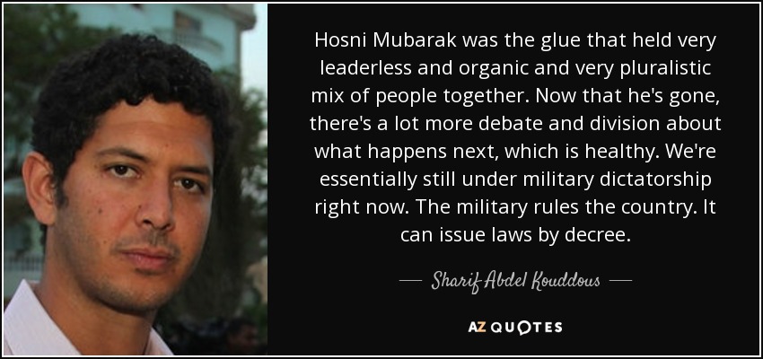 Hosni Mubarak was the glue that held very leaderless and organic and very pluralistic mix of people together. Now that he's gone, there's a lot more debate and division about what happens next, which is healthy. We're essentially still under military dictatorship right now. The military rules the country. It can issue laws by decree. - Sharif Abdel Kouddous