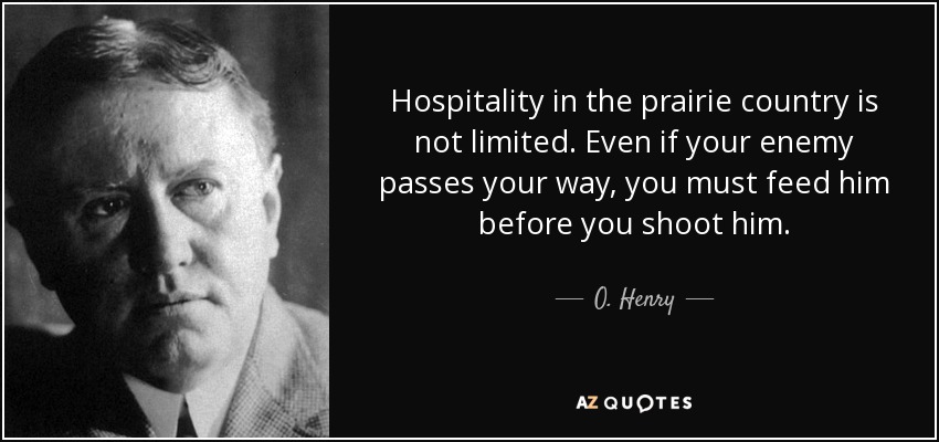 Hospitality in the prairie country is not limited. Even if your enemy passes your way, you must feed him before you shoot him. - O. Henry