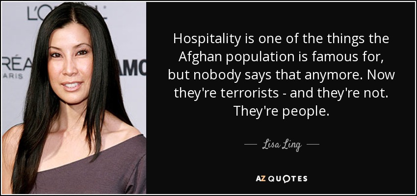 Hospitality is one of the things the Afghan population is famous for, but nobody says that anymore. Now they're terrorists - and they're not. They're people. - Lisa Ling