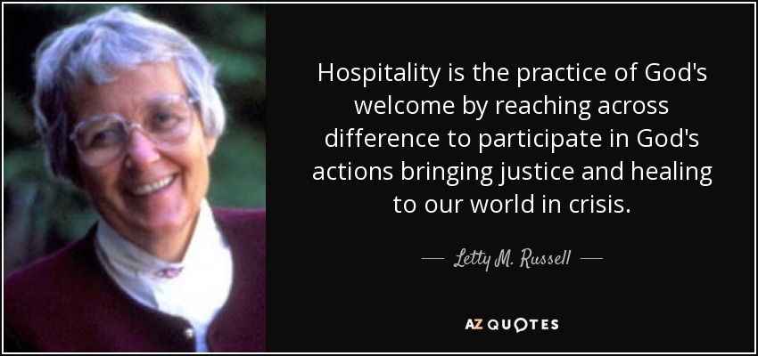 Hospitality is the practice of God's welcome by reaching across difference to participate in God's actions bringing justice and healing to our world in crisis. - Letty M. Russell