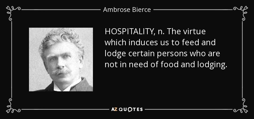HOSPITALITY, n. The virtue which induces us to feed and lodge certain persons who are not in need of food and lodging. - Ambrose Bierce
