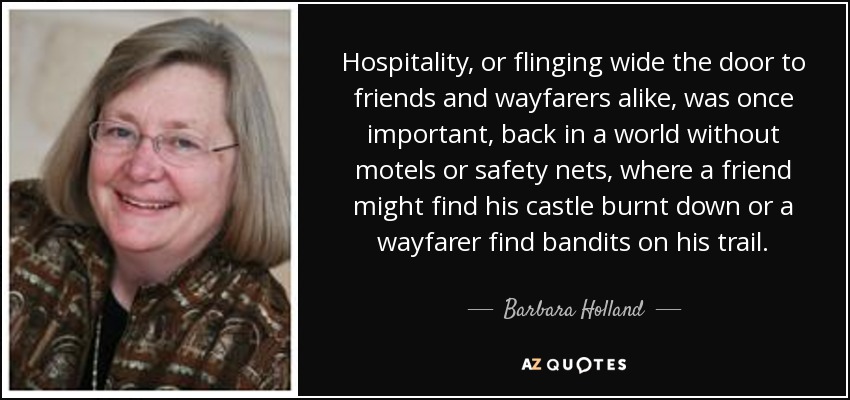 Hospitality, or flinging wide the door to friends and wayfarers alike, was once important, back in a world without motels or safety nets, where a friend might find his castle burnt down or a wayfarer find bandits on his trail. - Barbara Holland