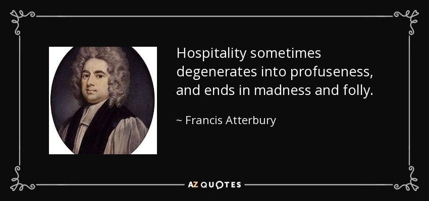 Hospitality sometimes degenerates into profuseness, and ends in madness and folly. - Francis Atterbury