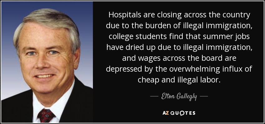 Hospitals are closing across the country due to the burden of illegal immigration, college students find that summer jobs have dried up due to illegal immigration, and wages across the board are depressed by the overwhelming influx of cheap and illegal labor. - Elton Gallegly
