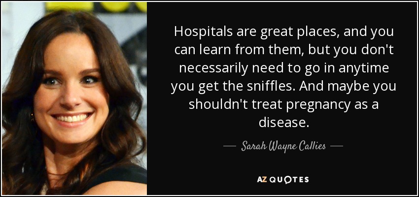 Hospitals are great places, and you can learn from them, but you don't necessarily need to go in anytime you get the sniffles. And maybe you shouldn't treat pregnancy as a disease. - Sarah Wayne Callies