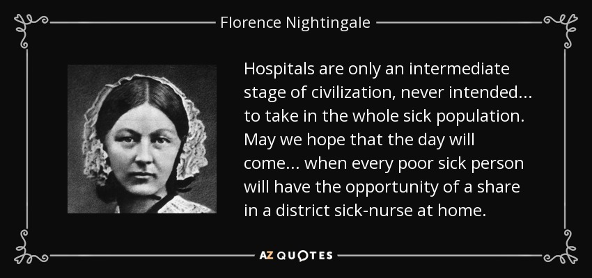 Hospitals are only an intermediate stage of civilization, never intended ... to take in the whole sick population. May we hope that the day will come ... when every poor sick person will have the opportunity of a share in a district sick-nurse at home. - Florence Nightingale