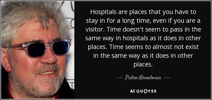 Hospitals are places that you have to stay in for a long time, even if you are a visitor. Time doesn't seem to pass in the same way in hospitals as it does in other places. Time seems to almost not exist in the same way as it does in other places. - Pedro Almodovar