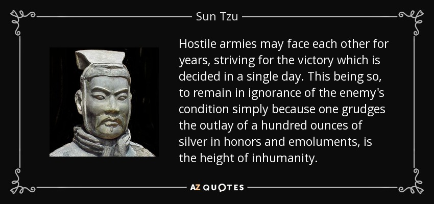 Hostile armies may face each other for years, striving for the victory which is decided in a single day. This being so, to remain in ignorance of the enemy's condition simply because one grudges the outlay of a hundred ounces of silver in honors and emoluments, is the height of inhumanity. - Sun Tzu
