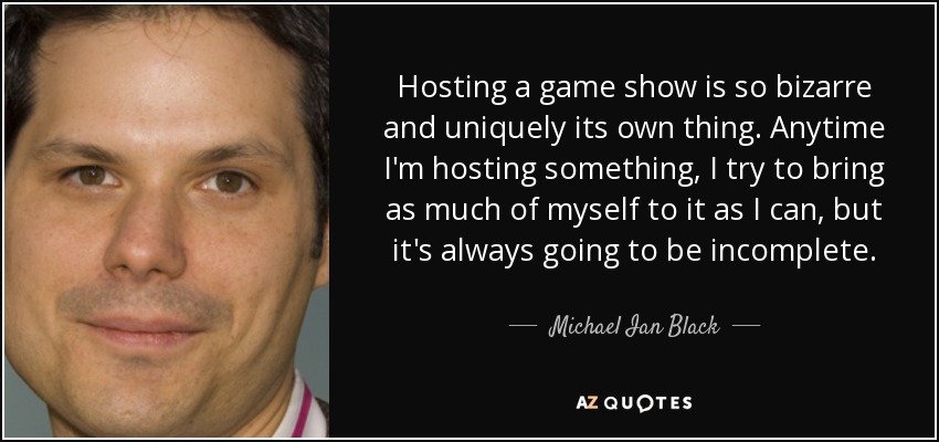 Hosting a game show is so bizarre and uniquely its own thing. Anytime I'm hosting something, I try to bring as much of myself to it as I can, but it's always going to be incomplete. - Michael Ian Black