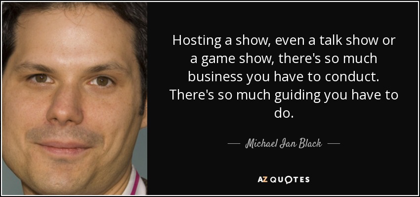 Hosting a show, even a talk show or a game show, there's so much business you have to conduct. There's so much guiding you have to do. - Michael Ian Black