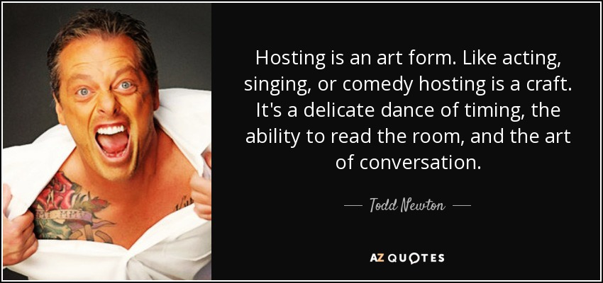 Hosting is an art form. Like acting, singing, or comedy hosting is a craft. It's a delicate dance of timing, the ability to read the room, and the art of conversation. - Todd Newton