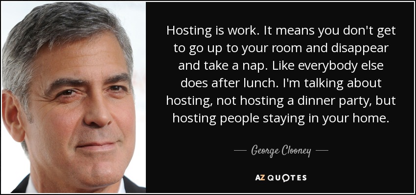 Hosting is work. It means you don't get to go up to your room and disappear and take a nap. Like everybody else does after lunch. I'm talking about hosting, not hosting a dinner party, but hosting people staying in your home. - George Clooney