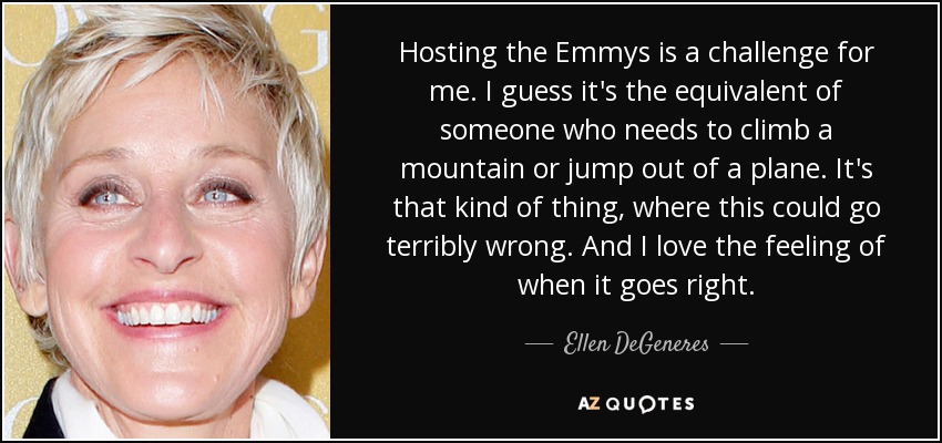 Hosting the Emmys is a challenge for me. I guess it's the equivalent of someone who needs to climb a mountain or jump out of a plane. It's that kind of thing, where this could go terribly wrong. And I love the feeling of when it goes right. - Ellen DeGeneres
