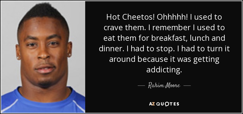 Hot Cheetos! Ohhhhh! I used to crave them. I remember I used to eat them for breakfast, lunch and dinner. I had to stop. I had to turn it around because it was getting addicting. - Rahim Moore