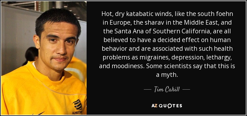 Hot, dry katabatic winds, like the south foehn in Europe, the sharav in the Middle East, and the Santa Ana of Southern California, are all believed to have a decided effect on human behavior and are associated with such health problems as migraines, depression, lethargy, and moodiness. Some scientists say that this is a myth. - Tim Cahill