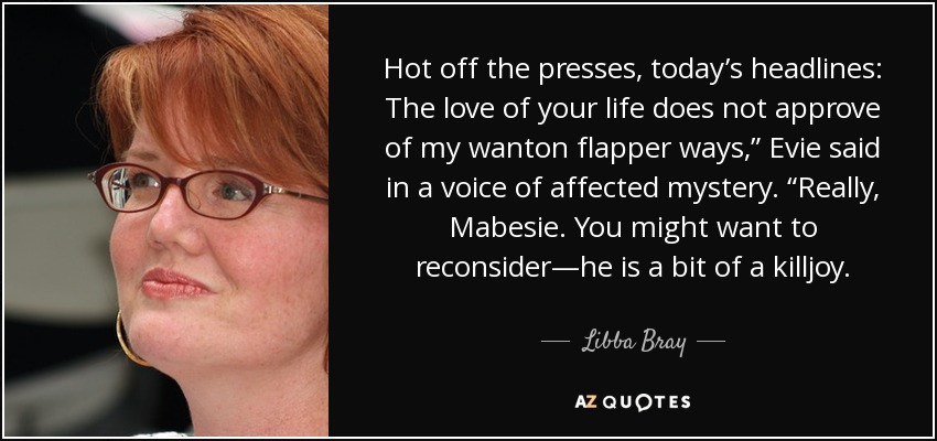 Hot off the presses, today’s headlines: The love of your life does not approve of my wanton flapper ways,” Evie said in a voice of affected mystery. “Really, Mabesie. You might want to reconsider—he is a bit of a killjoy. - Libba Bray
