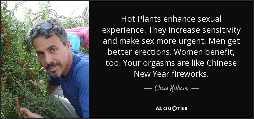 Hot Plants enhance sexual experience. They increase sensitivity and make sex more urgent. Men get better erections. Women benefit, too. Your orgasms are like Chinese New Year fireworks. - Chris Kilham