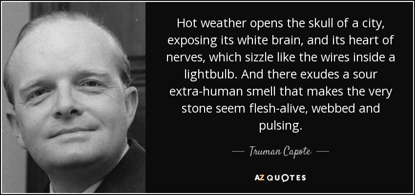 Hot weather opens the skull of a city, exposing its white brain, and its heart of nerves, which sizzle like the wires inside a lightbulb. And there exudes a sour extra-human smell that makes the very stone seem flesh-alive, webbed and pulsing. - Truman Capote