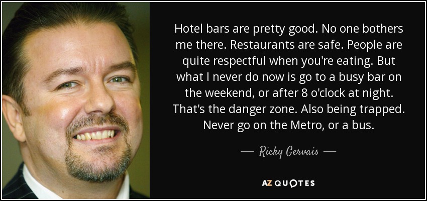 Hotel bars are pretty good. No one bothers me there. Restaurants are safe. People are quite respectful when you're eating. But what I never do now is go to a busy bar on the weekend, or after 8 o'clock at night. That's the danger zone. Also being trapped. Never go on the Metro, or a bus. - Ricky Gervais