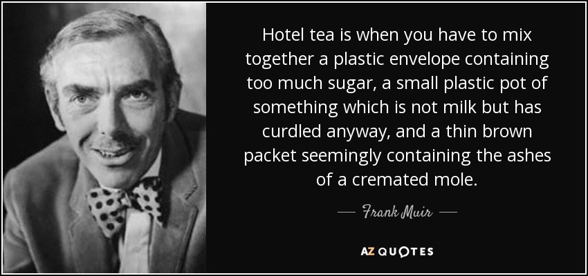 Hotel tea is when you have to mix together a plastic envelope containing too much sugar, a small plastic pot of something which is not milk but has curdled anyway, and a thin brown packet seemingly containing the ashes of a cremated mole. - Frank Muir