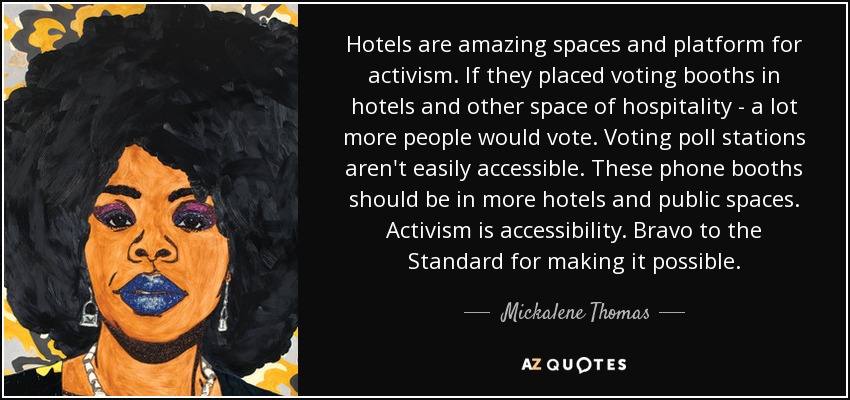 Hotels are amazing spaces and platform for activism. If they placed voting booths in hotels and other space of hospitality - a lot more people would vote. Voting poll stations aren't easily accessible. These phone booths should be in more hotels and public spaces. Activism is accessibility. Bravo to the Standard for making it possible. - Mickalene Thomas