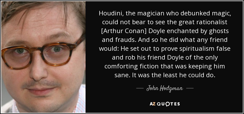 Houdini, the magician who debunked magic, could not bear to see the great rationalist [Arthur Conan] Doyle enchanted by ghosts and frauds. And so he did what any friend would: He set out to prove spiritualism false and rob his friend Doyle of the only comforting fiction that was keeping him sane. It was the least he could do. - John Hodgman