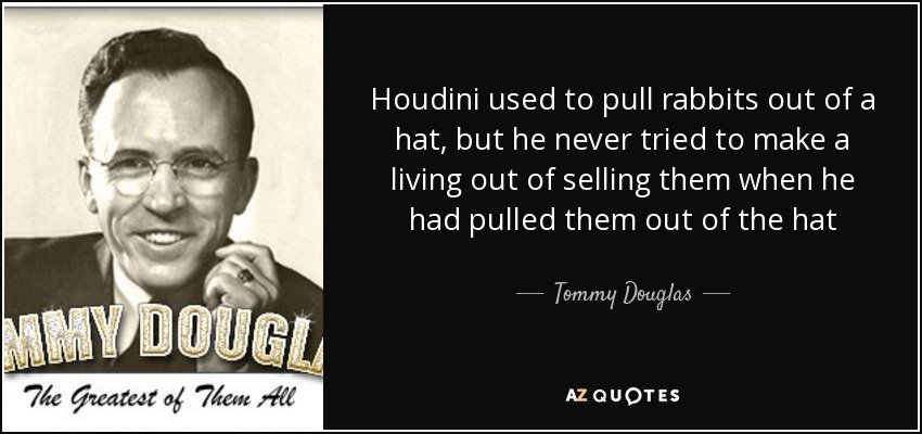 Houdini used to pull rabbits out of a hat, but he never tried to make a living out of selling them when he had pulled them out of the hat - Tommy Douglas