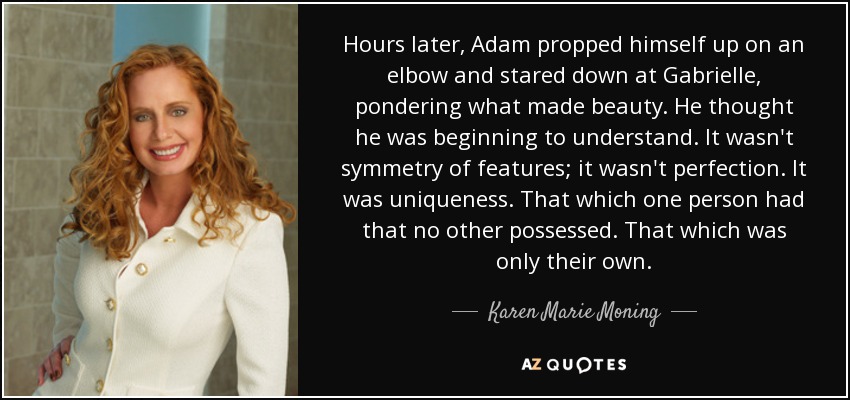 Hours later, Adam propped himself up on an elbow and stared down at Gabrielle, pondering what made beauty. He thought he was beginning to understand. It wasn't symmetry of features; it wasn't perfection. It was uniqueness. That which one person had that no other possessed. That which was only their own. - Karen Marie Moning