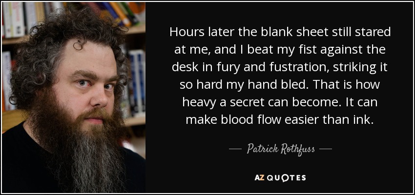 Hours later the blank sheet still stared at me, and I beat my fist against the desk in fury and fustration, striking it so hard my hand bled. That is how heavy a secret can become. It can make blood flow easier than ink. - Patrick Rothfuss
