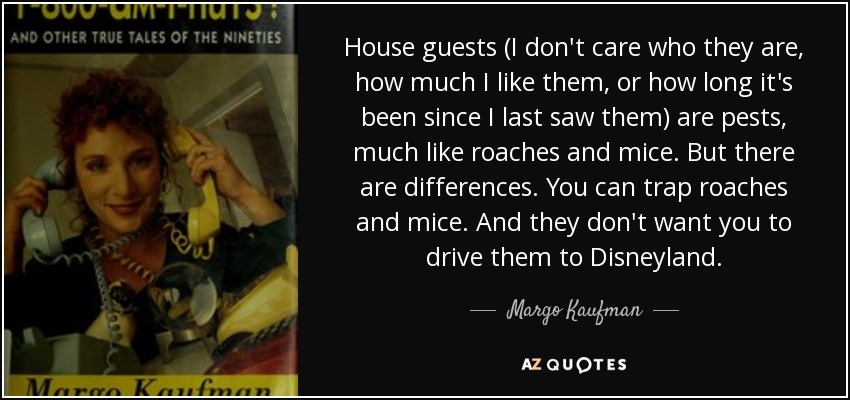 House guests (I don't care who they are, how much I like them, or how long it's been since I last saw them) are pests, much like roaches and mice. But there are differences. You can trap roaches and mice. And they don't want you to drive them to Disneyland. - Margo Kaufman