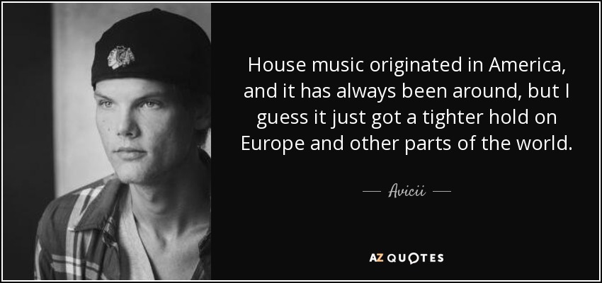 House music originated in America, and it has always been around, but I guess it just got a tighter hold on Europe and other parts of the world. - Avicii