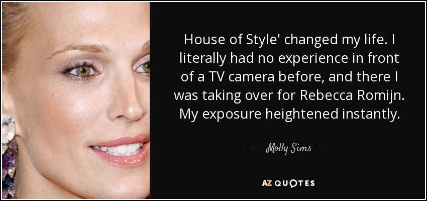 House of Style' changed my life. I literally had no experience in front of a TV camera before, and there I was taking over for Rebecca Romijn. My exposure heightened instantly. - Molly Sims