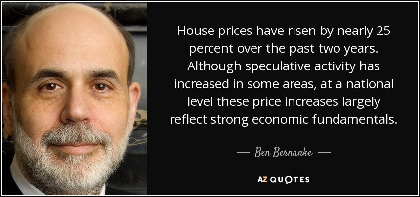 House prices have risen by nearly 25 percent over the past two years. Although speculative activity has increased in some areas, at a national level these price increases largely reflect strong economic fundamentals. - Ben Bernanke