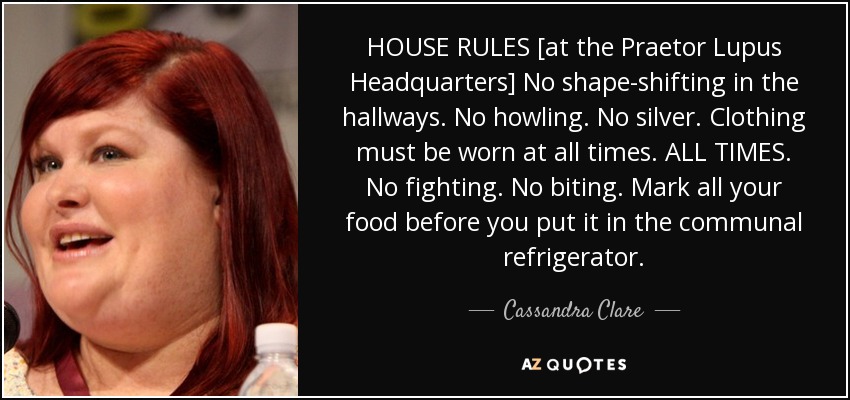 HOUSE RULES [at the Praetor Lupus Headquarters] No shape-shifting in the hallways. No howling. No silver. Clothing must be worn at all times. ALL TIMES. No fighting. No biting. Mark all your food before you put it in the communal refrigerator. - Cassandra Clare