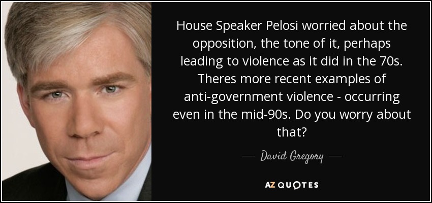 House Speaker Pelosi worried about the opposition, the tone of it, perhaps leading to violence as it did in the 70s. Theres more recent examples of anti-government violence - occurring even in the mid-90s. Do you worry about that? - David Gregory