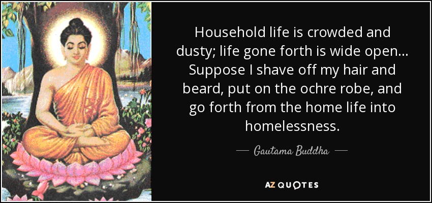 Household life is crowded and dusty; life gone forth is wide open... Suppose I shave off my hair and beard, put on the ochre robe, and go forth from the home life into homelessness. - Gautama Buddha