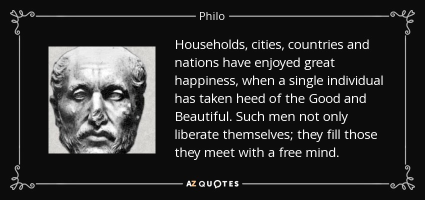 Households, cities, countries and nations have enjoyed great happiness, when a single individual has taken heed of the Good and Beautiful. Such men not only liberate themselves; they fill those they meet with a free mind. - Philo
