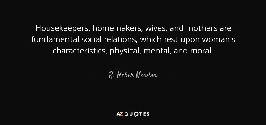 Housekeepers, homemakers, wives, and mothers are fundamental social relations, which rest upon woman's characteristics, physical, mental, and moral. - R. Heber Newton