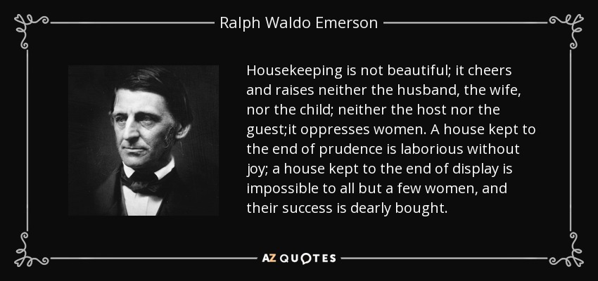Housekeeping is not beautiful; it cheers and raises neither the husband, the wife, nor the child; neither the host nor the guest;it oppresses women. A house kept to the end of prudence is laborious without joy; a house kept to the end of display is impossible to all but a few women, and their success is dearly bought. - Ralph Waldo Emerson