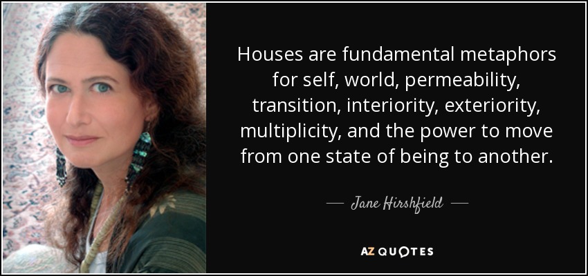 Houses are fundamental metaphors for self, world, permeability, transition, interiority, exteriority, multiplicity, and the power to move from one state of being to another. - Jane Hirshfield