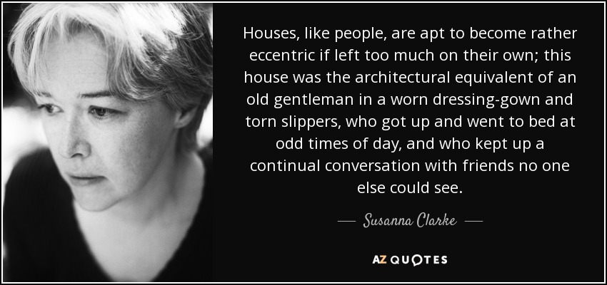 Houses, like people, are apt to become rather eccentric if left too much on their own; this house was the architectural equivalent of an old gentleman in a worn dressing-gown and torn slippers, who got up and went to bed at odd times of day, and who kept up a continual conversation with friends no one else could see. - Susanna Clarke