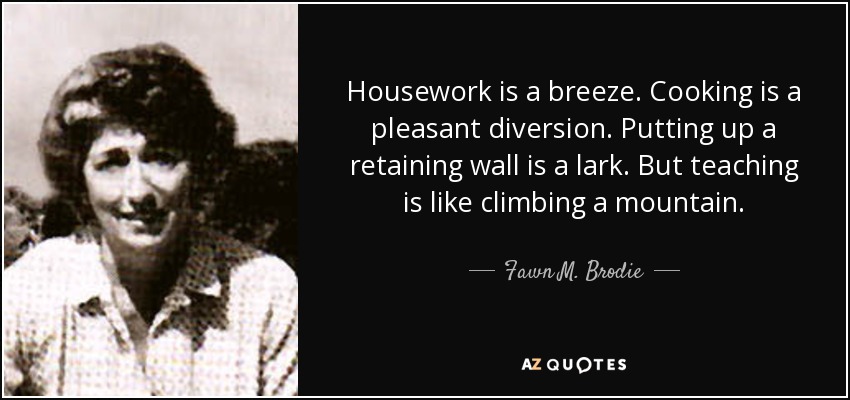 Housework is a breeze. Cooking is a pleasant diversion. Putting up a retaining wall is a lark. But teaching is like climbing a mountain. - Fawn M. Brodie