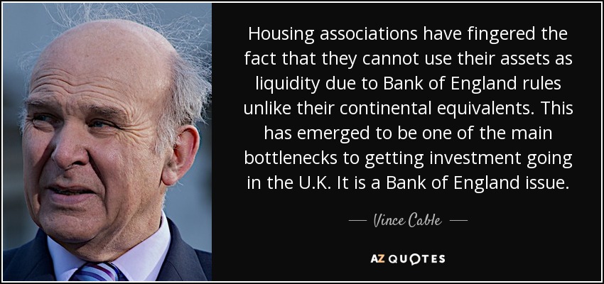 Housing associations have fingered the fact that they cannot use their assets as liquidity due to Bank of England rules unlike their continental equivalents. This has emerged to be one of the main bottlenecks to getting investment going in the U.K. It is a Bank of England issue. - Vince Cable