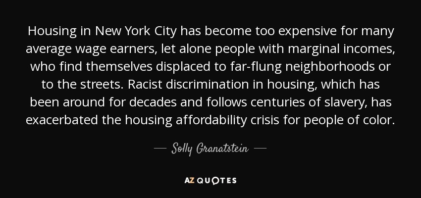 Housing in New York City has become too expensive for many average wage earners, let alone people with marginal incomes, who find themselves displaced to far-flung neighborhoods or to the streets. Racist discrimination in housing, which has been around for decades and follows centuries of slavery, has exacerbated the housing affordability crisis for people of color. - Solly Granatstein