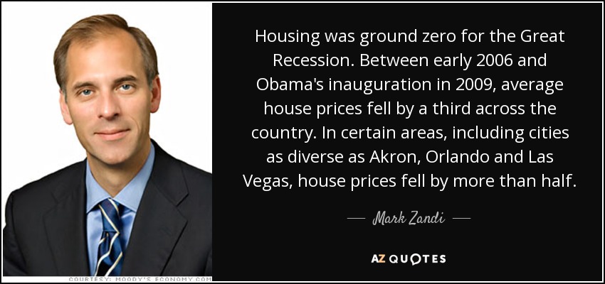 Housing was ground zero for the Great Recession. Between early 2006 and Obama's inauguration in 2009, average house prices fell by a third across the country. In certain areas, including cities as diverse as Akron, Orlando and Las Vegas, house prices fell by more than half. - Mark Zandi