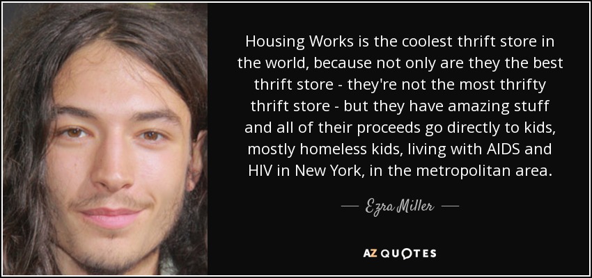 Housing Works is the coolest thrift store in the world, because not only are they the best thrift store - they're not the most thrifty thrift store - but they have amazing stuff and all of their proceeds go directly to kids, mostly homeless kids, living with AIDS and HIV in New York, in the metropolitan area. - Ezra Miller